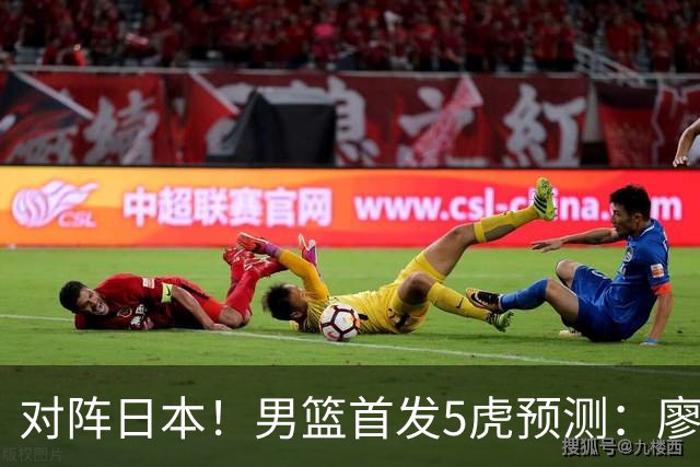 对阵日本！男篮首发5虎预测：廖三宁只能替补，赵继伟搭配杨瀚森